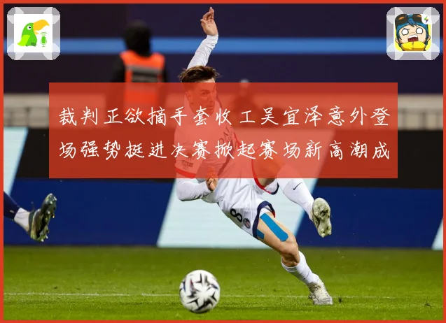 裁判正欲摘手套收工吴宜泽意外登场强势挺进决赛掀起赛场新高潮成长观察：最新赛事动态与深度分析