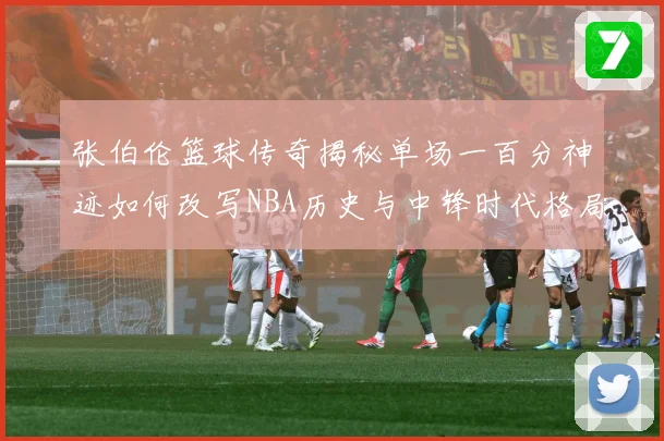 张伯伦篮球传奇揭秘单场一百分神迹如何改写NBA历史与中锋时代格局：最新赛事动态与深度分析