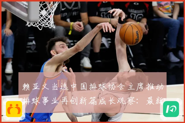 赖亚文当选中国排球协会主席推动排球事业再创新篇成长观察：最新赛事动态与深度分析