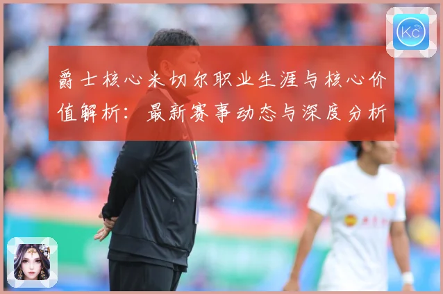 爵士核心米切尔职业生涯与核心价值解析：最新赛事动态与深度分析