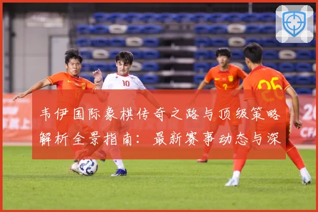 韦伊国际象棋传奇之路与顶级策略解析全景指南：最新赛事动态与深度分析