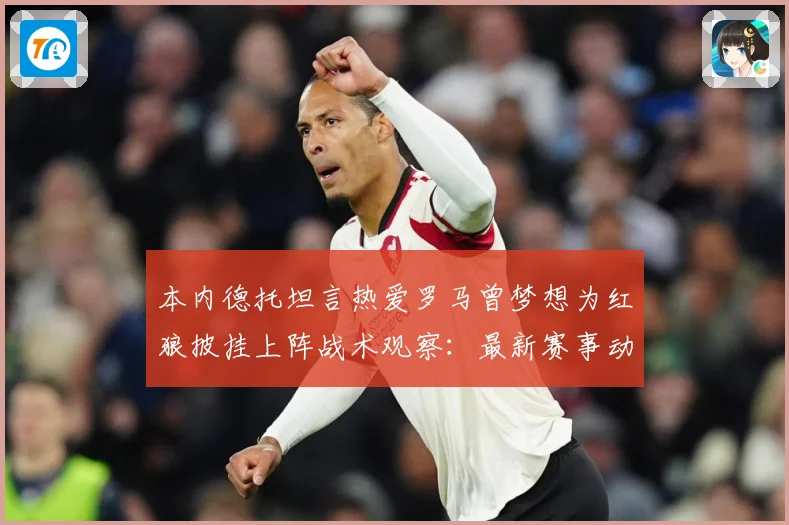 本内德托坦言热爱罗马曾梦想为红狼披挂上阵战术观察：最新赛事动态与深度分析