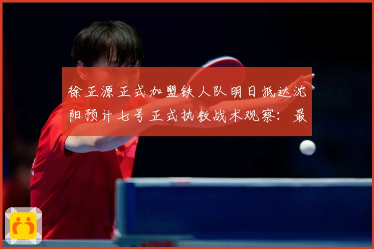 徐正源正式加盟铁人队明日抵达沈阳预计七号正式执教战术观察：最新赛事动态与深度分析