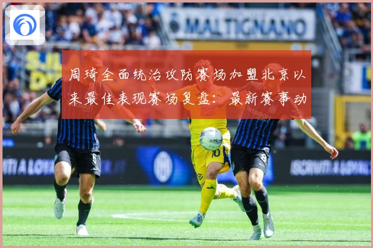 周琦全面统治攻防赛场加盟北京以来最佳表现赛场复盘：最新赛事动态与深度分析