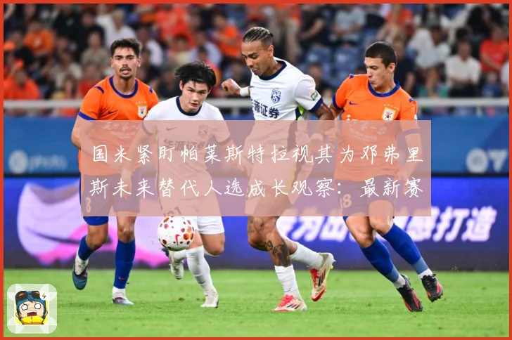 国米紧盯帕莱斯特拉视其为邓弗里斯未来替代人选成长观察：最新赛事动态与深度分析