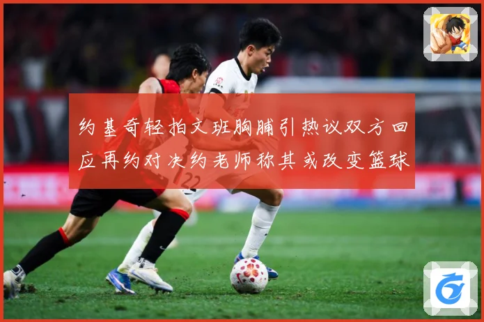 约基奇轻拍文班胸脯引热议双方回应再约对决约老师称其或改变篮球赛场复盘：最新赛事动态与深度分析