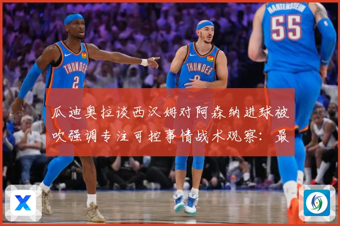 瓜迪奥拉谈西汉姆对阿森纳进球被吹强调专注可控事情战术观察：最新赛事动态与深度分析