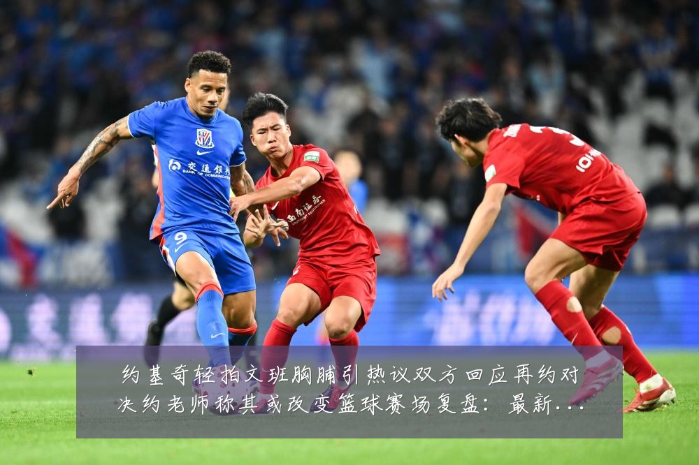 约基奇轻拍文班胸脯引热议双方回应再约对决约老师称其或改变篮球赛场复盘：最新赛事动态与深度分析
