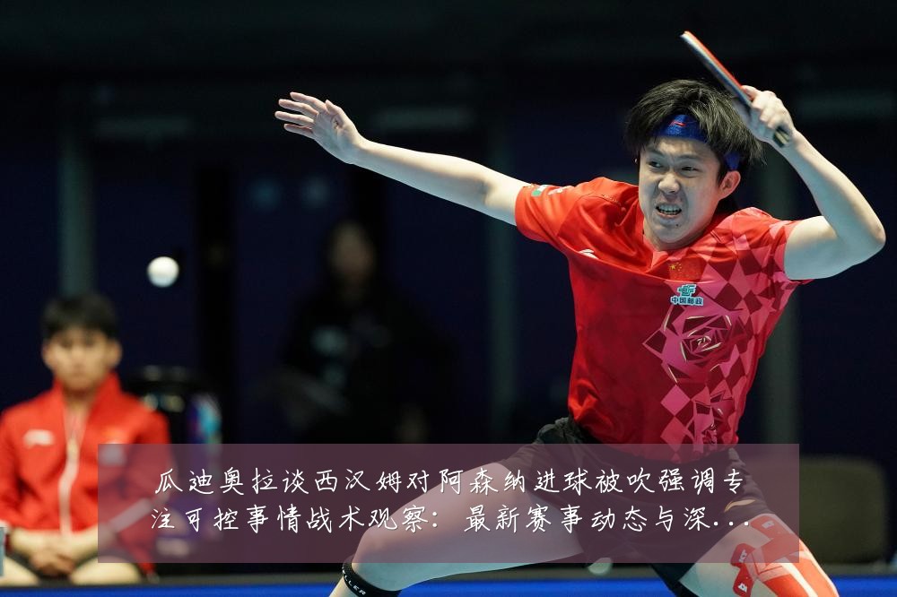 瓜迪奥拉谈西汉姆对阿森纳进球被吹强调专注可控事情战术观察：最新赛事动态与深度分析