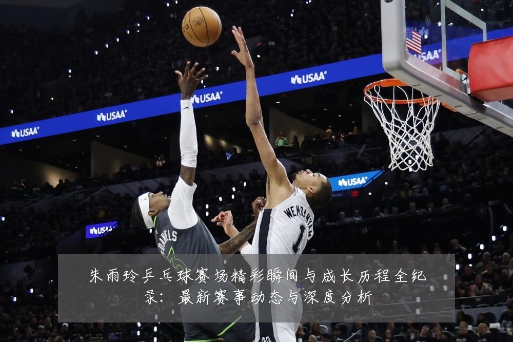 朱雨玲乒乓球赛场精彩瞬间与成长历程全纪录：最新赛事动态与深度分析