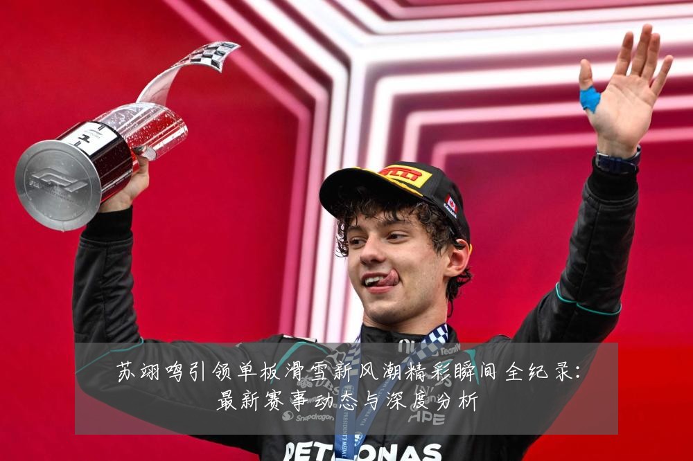 苏翊鸣引领单板滑雪新风潮精彩瞬间全纪录：最新赛事动态与深度分析