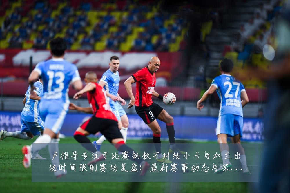 卢指导专注于比赛执教不纠结小卡与加兰出场时间限制赛场复盘：最新赛事动态与深度分析