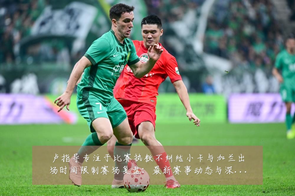 卢指导专注于比赛执教不纠结小卡与加兰出场时间限制赛场复盘：最新赛事动态与深度分析